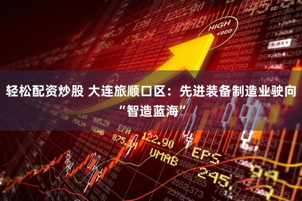轻松配资炒股 大连旅顺口区：先进装备制造业驶向“智造蓝海”