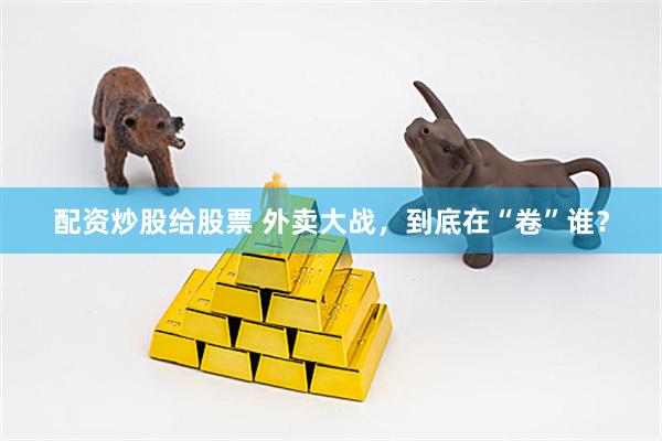配资炒股给股票 外卖大战，到底在“卷”谁？