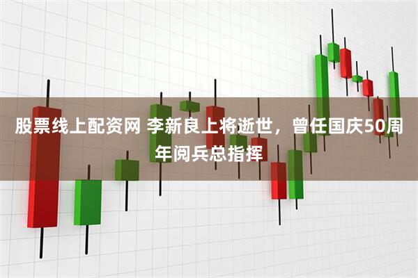 股票线上配资网 李新良上将逝世，曾任国庆50周年阅兵总指挥