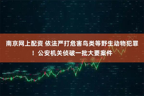 南京网上配资 依法严打危害鸟类等野生动物犯罪！公安机关侦破一批大要案件