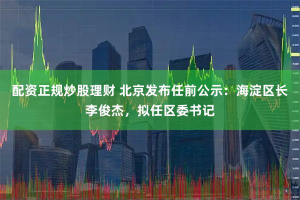 配资正规炒股理财 北京发布任前公示：海淀区长李俊杰，拟任区委书记