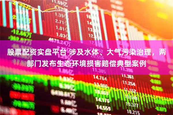 股票配资实盘平台 涉及水体、大气污染治理，两部门发布生态环境损害赔偿典型案例