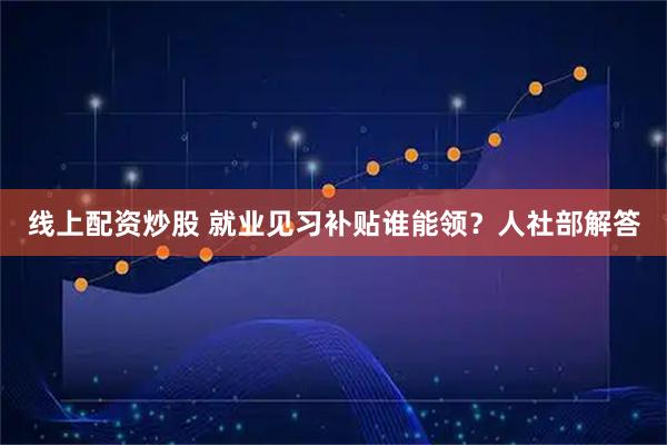 线上配资炒股 就业见习补贴谁能领？人社部解答