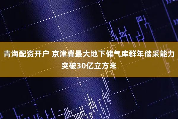 青海配资开户 京津冀最大地下储气库群年储采能力突破30亿立方米