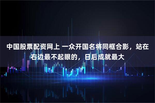 中国股票配资网上 一众开国名将同框合影，站在右边最不起眼的，日后成就最大