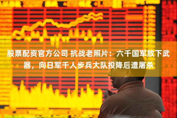 股票配资官方公司 抗战老照片：六千国军放下武器，向日军千人步兵大队投降后遭屠杀