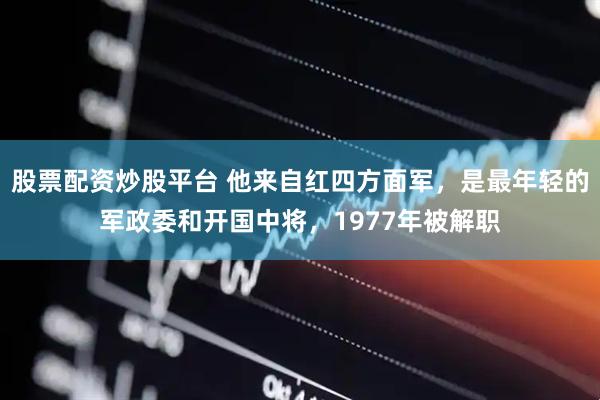 股票配资炒股平台 他来自红四方面军，是最年轻的军政委和开国中将，1977年被解职