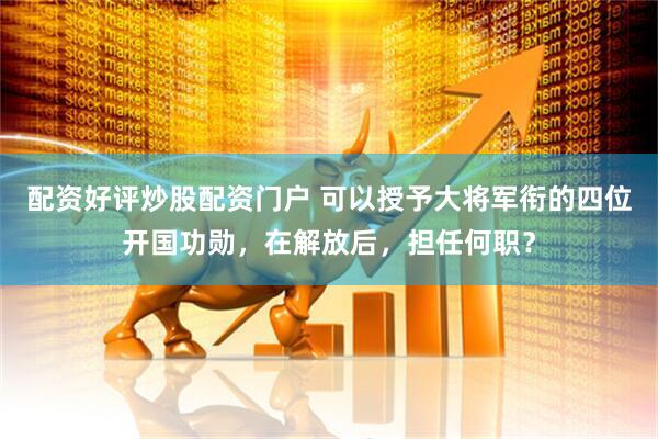 配资好评炒股配资门户 可以授予大将军衔的四位开国功勋，在解放后，担任何职？