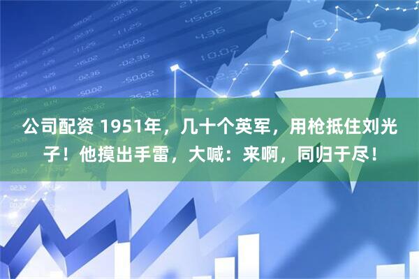 公司配资 1951年，几十个英军，用枪抵住刘光子！他摸出手雷，大喊：来啊，同归于尽！