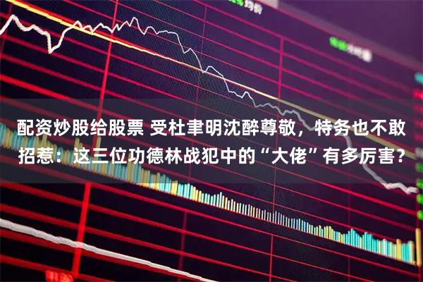 配资炒股给股票 受杜聿明沈醉尊敬，特务也不敢招惹：这三位功德林战犯中的“大佬”有多厉害？