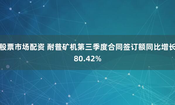 股票市场配资 耐普矿机第三季度合同签订额同比增长80.42%