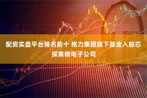 配资实盘平台排名前十 格力集团旗下基金入股芯探索微电子公司
