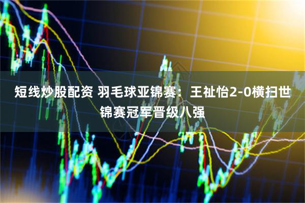 短线炒股配资 羽毛球亚锦赛：王祉怡2-0横扫世锦赛冠军晋级八强